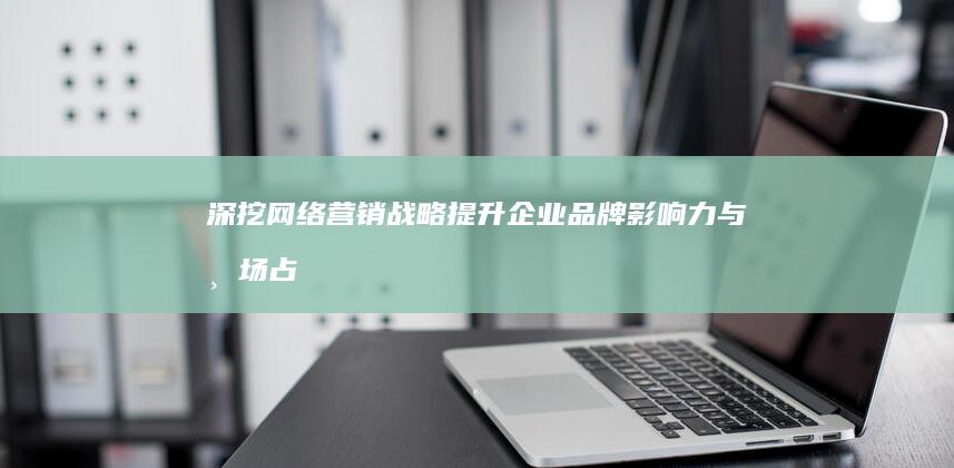 深挖网络营销战略：提升企业品牌影响力与市场占有的关键策略