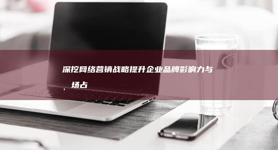 深挖网络营销战略：提升企业品牌影响力与市场占有的关键策略